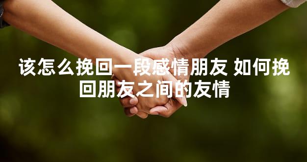 该怎么挽回一段感情朋友 如何挽回朋友之间的友情
